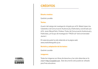 Diseño creativo:
Garbiñe Larralde
Textos:
A partir del trabajo de investigación dirigido por el Dr. Rafael López Lita,
Catedrático de Comunicación Audiovisual y Publicidad y coordinado por
el Dr. Javier Marzal Felici, Profesor Titular de Comunicación Audiovisual y
Publicidad, y el Grupo de Investigación “ITACA-UJI” de la Universidad
Jaume I.
El material puede ha sido obtenido en la página web
www.analisisfotograﬁa.uji.es
Revisión y adaptación de los textos:
Garbiñe Larralde
imágenes:
Todas las imágenes son libres de derechos y han sido obtenidas en la
página http://unsplash.com . Este documento solo puede ser utilizado
para ﬁnes educativos
CRÉDITOS
 