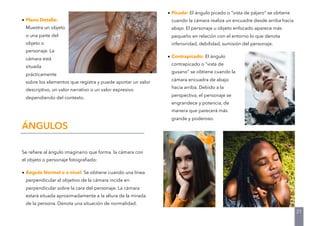 • Plano Detalle:
Muestra un objeto
o una parte del
objeto o
personaje. La
cámara está
situada
prácticamente
sobre los elementos que registra y puede aportar un valor
descriptivo, un valor narrativo o un valor expresivo
dependiendo del contexto.
Se reﬁere al ángulo imaginario que forma la cámara con
el objeto o personaje fotograﬁado:
• Ángulo Normal o a nivel: Se obtiene cuando una línea
perpendicular al objetivo de la cámara incide en
perpendicular sobre la cara del personaje. La cámara
estará situada aproximadamente a la altura de la mirada
de la persona. Denota una situación de normalidad.
ÁNGULOS
21
• Picado: El ángulo picado o “vista de pájaro” se obtiene
cuando la cámara realiza un encuadre desde arriba hacia
abajo. El personaje u objeto enfocado aparece más
pequeño en relación con el entorno lo que denota
inferioridad, debilidad, sumisión del personaje.
• Contrapicado: El ángulo
contrapicado o “vista de
gusano” se obtiene cuando la
cámara encuadra de abajo
hacia arriba. Debido a la
perspectiva, el personaje se
engrandece y potencia, de
manera que parecerá más
grande y poderoso.
 
