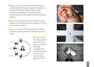 • Ángulo aberrante: Cuando se sitúa la cámara con una
inclinación lateral las imágenes aparecerán inclinadas. La
inclinación lateral de las imágenes añade un valor
expresivo de inestabilidad y de inseguridad que a
menudo se utiliza cuando se aplica la técnica de la cámara
subjetiva.
• Ángulo nadir: La cámara se sitúa en vertical por debajo
del personaje. Produce sensación de “gigantismo” y ofrece
un punto de vista original.
• Ángulo cenital: Se coloca en la vertical por encima del
personaje u objeto representado. Produce sensación de
vértigo.
•Ángulo subjetivo:
Es un plano que trata
de ponernos en el
lugar de uno de los
personajes,
mostrándonos la
realidad tal como él
la vería (vista de
animales: mosca,
jirafa, gusano, etc.)
22
 