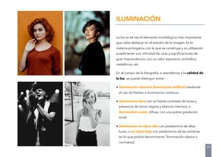 La luz es tal vez el elemento morfológico más importante
que cabe destacar en el estudio de la imagen. Es la
materia primigenia con la que se construye y su utilización
puede tener una inﬁnidad de usos y signiﬁcaciones de
gran trascendencia, con un valor expresivo, simbólico,
metafórico, etc.
En el campo de la fotografía, si atendemos a la calidad de
la luz, se puede distinguir entre:
• iluminación natural e iluminación artiﬁcial mediante
el uso de ﬂashes o iluminación continua.
• iluminación dura con un fuerte contraste de luces y
presencia de tonos negros y blancos intensos, o
iluminación suave, difusa, con una pobre gradación
tonal.
• iluminación en clave alta con predominio de altas
luces, o en clave baja con predominio de las sombras
en lo que podría denominarse “iluminación clásica o
normativa”.
ILUMINACIÓN
24
 