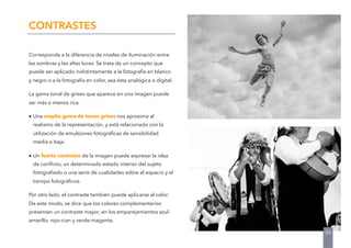 Corresponde a la diferencia de niveles de iluminación entre
las sombras y las altas luces. Se trata de un concepto que
puede ser aplicado indistintamente a la fotografía en blanco
y negro o a la fotografía en color, sea ésta analógica o digital.
La gama tonal de grises que aparece en una imagen puede
ser más o menos rica.
• Una amplia gama de tonos grises nos aproxima al
realismo de la representación, y está relacionado con la
utilización de emulsiones fotográﬁcas de sensibilidad
media o baja.
• Un fuerte contraste de la imagen puede expresar la idea
de conﬂicto, un determinado estado interior del sujeto
fotograﬁado o una serie de cualidades sobre el espacio y el
tiempo fotográﬁcos.
Por otro lado, el contraste también puede aplicarse al color.
De este modo, se dice que los colores complementarios
presentan un contraste mayor, en los emparejamientos azul-
amarillo, rojo-cian y verde-magenta.
CONTRASTES
26
 