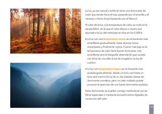 La luz, ya sea natural o artiﬁcial, tiene una dominante de
color que tiende hacia el rojo (pasando por el amarillo y el
naranja), o hacia el azul (pasando por el blanco)
El color de la luz, o la temperatura de color, se mide en la
escala Kelvin, en la que el color blanco o neutro que
equivale a la luz del mediodía se sitúa en los 5.500 K.
• La luz con una temperatura menor se irá haciendo más
amarillenta gradualmente, hasta alcanzar tonos
anaranjados y ﬁnalmente rojizos. Cuanto más baja es la
temperatura de color de la fuente iluminante, más
amarillenta será la fotografía obtenida (lo que sucede
con la luz de una vela, la luz de tungsteno, la luz de
cuarzo).
• La luz con temperatura mayor se irá haciendo más
azulada gradualmente, desde un tono cian hasta un
tono azul marino (la luz de un día soleado carece de
dominante cromática, pero un cielo nublado puede
provocar la aparición de una fuerte dominante azulada).
Estas dominantes se pueden corregir mediante el uso de
ﬁltros especiales o mediante procedimientos digitales de
corrección del color
28
 