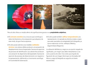 • El contraste cromático es un recurso que contribuye a
dotar de dinamismo a la composición que adquiere, de
este modo, de gran fuerza expresiva.
• El color posee además unas notables cualidades
térmicas. Los colores cálidos producen una sensación de
desplazamiento hacia el espectador, favorece la aparición
de procesos de identiﬁcación. Los colores fríos producen
una sensación de alejamiento del espectador, favorece la
aparición de procesos de distanciamiento con respecto a
la representación, deﬁniendo un movimiento centrífugo
en la actividad de observación.
• El color puede también caliﬁcar temporalmente una
representación. Un ejemplo es el de los virados a sepia
que están asociados a la antigüedad de la fotografía, ya
que se relacionan con los calotipos (Talbot) y
daguerrotipos (Daguerre).
La utilización del blanco y negro es una opción cargada de
signiﬁcado, y en ningún caso debe interpretarse su uso
como ausencia de color. Sí es cierto que el grado de
ﬁguración de una imagen disminuye con el empleo del
blanco y negro la fotografía se carga de una fuerte
expresividad.
Pero el color ofrece un amplio elenco de signiﬁcaciones gracias a sus propiedades subjetivas.
29
 