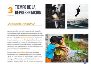 La instantaneidad hace referencia a cómo la fotografía
constituye siempre la representación y captación de una
pequeña fracción de tiempo del continuo temporal. Cartier-
Bresson hablaba del “instante decisivo”, al referirse a la
importancia del momento de la captura fotográﬁca, en el
que es congelado un instante de valor trascendental. La
elección y consecución de ese instante no es fruto de la
casualidad, sino que implica una actitud, predisposición y
preparación especiales del fotógrafo.
En otros casos, el congelado del tiempo constituye,
simplemente, una estrategia para provocar un potente
efecto de extrañamiento en el espectador, como sucede
con algunas fotografías surrealistas. En general, esta
categoría se opondría a la idea de tiempo como duración.
TIEMPO DE LA
REPRESENTACIÓN
LA INSTANTANEIDAD
30
3
 