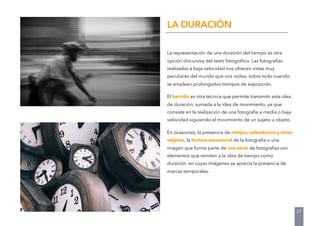 La representación de una duración del tiempo es otra
opción discursiva del texto fotográﬁco. Las fotografías
realizadas a baja velocidad nos ofrecen vistas muy
peculiares del mundo que nos rodea, sobre todo cuando
se emplean prolongados tiempos de exposición.
El barrido es otra técnica que permite transmitir esta idea
de duración, sumada a la idea de movimiento, ya que
consiste en la realización de una fotografía a media o baja
velocidad siguiendo el movimiento de un sujeto u objeto.
En ocasiones, la presencia de relojes, calendarios y otros
objetos, la lectura secuencial de la fotografía o una
imagen que forma parte de una serie de fotografías son
elementos que remiten a la idea de tiempo como
duración, en cuyas imágenes se aprecia la presencia de
marcas temporales.
LA DURACIÓN
31
 