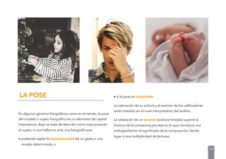En algunos géneros fotográﬁcos como en el retrato, la pose
del modelo o sujeto fotográﬁco es un elemento de capital
importancia. Aquí se trata de describir cómo está posando
el sujeto, si nos hallamos ante una fotografía que
• pretende captar la espontaneidad de un gesto o una
mirada determinada, o
LA POSE • si la pose es consciente.
La valoración de su actitud y el examen de los caliﬁcadores
serán tratados en el nivel interpretativo del análisis.
La utilización de un escorzo (postura forzada) supone la
fractura de la constancia perceptiva, lo que introduce una
ambigüedad en el signiﬁcado de la composición, dando
lugar a una multiplicidad de lecturas.
32
 