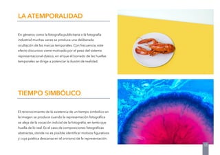 En géneros como la fotografía publicitaria o la fotografía
industrial muchas veces se produce una deliberada
ocultación de las marcas temporales. Con frecuencia, este
efecto discursivo viene motivado por el peso del sistema
representacional clásico, en el que el borrado de las huellas
temporales se dirige a potenciar la ilusión de realidad.
LA ATEMPORALIDAD
El reconocimiento de la existencia de un tiempo simbólico en
la imagen se produce cuando la representación fotográﬁca
se aleja de la vocación indicial de la fotografía, en tanto que
huella de lo real. Es el caso de composiciones fotográﬁcas
abstractas, donde no es posible identiﬁcar motivos ﬁgurativos
y cuya poética descansa en el onirismo de la representación.
TIEMPO SIMBÓLICO
33
 
