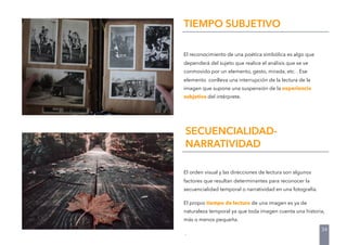 El reconocimiento de una poética simbólica es algo que
dependerá del sujeto que realice el análisis que se ve
conmovido por un elemento, gesto, mirada, etc. . Ese
elemento conlleva una interrupción de la lectura de la
imagen que supone una suspensión de la experiencia
subjetiva del intérprete.
TIEMPO SUBJETIVO
El orden visual y las direcciones de lectura son algunos
factores que resultan determinantes para reconocer la
secuencialidad temporal o narratividad en una fotografía.
El propio tiempo de lectura de una imagen es ya de
naturaleza temporal ya que toda imagen cuenta una historia,
más o menos pequeña.
.
SECUENCIALIDAD-
NARRATIVIDAD
34
 