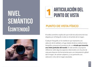 NIVEL
semántico
(contenido)
El análisis semántico explica de qué modo las soluciones técnicas
elegidas por el fotógrafo inciden en el sentido de la imagen.
Cualquier fotografía, en la medida en que representa una
selección de la realidad, un lugar desde donde se realiza la toma
fotográﬁca, presupone la existencia de una mirada que transmite
una visión particular del mundo. En este sentido, se propone
reﬂexionar sobre algunos aspectos relacionados con el punto de
vista para disponer de herramientas para una interpretación global
de la imagen, de carácter subjetivo, y si es pertinente una
valoración crítica de la imagen estudiada.
PUNTO DE VISTA FÍSICO
ARTICULACIÓN DEL
PUNTO DE VISTA
35
1
 