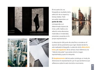 El encuadre de una
fotografía es resultado de la
selección de un espacio y
tiempo dados. Todo
encuadre responde a un
punto de vista,
corresponde a un
determinada manera de
mirar, y ello implica una
relación entre elementos
materiales e inmateriales,
presentes y ausentes en la
propia representación.
La descripción del punto de vista físico consiste en el
examen de los parámetros que rigen desde donde ha
sido realizada la fotografía. La elección de la altura de la
toma y la angulación de la cámara, hace referencia a la
“relación de poder” que existe entre la imagen
representada y quien la interpreta
El desplazamiento del encuadre constituye un modo de
distorsionar la representación, por lo que tendremos que
reﬂexionar sobre la razón de dicho movimiento.
36
 