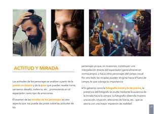 Las actitudes de los personajes se analizan a partir de la
puesta en escena y de la pose que pueden revelar ironía,
sarcasmo, desafío, violencia, etc., promoviendo en el
espectador cierto tipo de emociones.
El examen de las miradas de los personajes es otro
aspecto que nos puede dar pistas sobre las actitudes de
los
ACTITUD Y MIRADA
personajes ya que, en ocasiones, constituyen una
interpelación directa del espectador (generalmente en
contracampo), o hacia otros personajes del campo visual.
Por otro lado, las miradas pueden dirigirse hacia el fuera de
campo, lo que subraya su importancia.
• En géneros como la fotografía social y la de prensa, la
presencia del fotógrafo se oculta mediante la ausencia de
la mirada hacia la cámara. La fotografía obtenida muestra
una acción, situación, relaciones de fuerza, etc., que se
asocia con una mayor impresión de realidad.
37
 