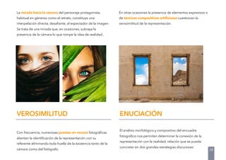 La mirada hacia la cámara del personaje protagonista,
habitual en géneros como el retrato, constituye una
interpelación directa, desaﬁante, al espectador de la imagen.
Se trata de una mirada que, en ocasiones, subraya la
presencia de la cámara lo que rompe la idea de realidad..
Con frecuencia, numerosas puestas en escena fotográﬁcas
alientan la identiﬁcación de la representación con su
referente eliminando toda huella de la existencia tanto de la
cámara como del fotógrafo.
VEROSIMILITUD
En otras ocasiones la presencia de elementos expresivos o
de técnicas compositivas artiﬁciosas cuestionan la
verosimilitud de la representación.
ENUCIACIÓN
El análisis morfológico y compositivo del encuadre
fotográﬁco nos permiten determinar la conexión de la
representación con la realidad, relación que se puede
concretar en dos grandes estrategias discursivas:
38
 