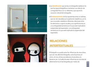 • La identiﬁcación que se da en la fotografía realista en la
que los signos fotográﬁcos mantienen una relación de
contigüidad física con su referente y que apunta la
vocación indicial de la fotografía.
• El distanciamiento de las representaciones no realistas,
que son de naturaleza principalmente metafórica y en la
que se pueden establecer diferentes relaciones entre
los elementos o signos visuales y sus signiﬁcaciones en
una ambigüedad semántica en la que está implicada la
subjetividad del espectador. una ambigüedad
semántica en la que está implicada la subjetividad del
espectador.
El fotógrafo no puede evitar las inﬂuencias de otras obras
que van más allá de la fotografía, como la pintura, el
cómic, el cine, el discurso televisivo, la escultura, la
literatura, etc. La huella de estas inﬂuencias se concreta de
diferente forma en las fotografías por medio de:
RELACIONES
INTERTEXTUALES
39
 