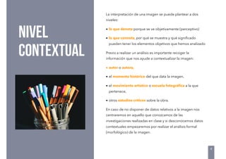 NIVEL
CONTEXTUAL
La interpretación de una imagen se puede plantear a dos
niveles: 
• lo que denota porque se ve objetivamente (perceptivo)
• lo que connota, por qué se muestra y qué signiﬁcado
pueden tener los elementos objetivos que hemos analizado
Previo a realizar un análisis es importante recoger la
información que nos ayude a contextualizar la imagen:
• autor o autora,
• el momento histórico del que data la imagen,
• el movimiento artístico o escuela fotográﬁca a la que
pertenece,
• otros estudios críticos sobre la obra.
En caso de no disponer de datos relativos a la imagen nos
centraremos en aquello que conozcamos de las
investigaciones realizadas en clase y si desconocemos datos
contextuales empezaremos por realizar el análisis formal
(morfológico) de la imagen.
4
 