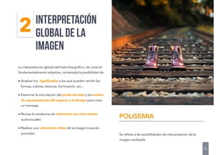 La interpretación global del texto fotográﬁco, de carácter
fundamentalmente subjetiva, contempla la posibilidad de:
• Analizar los signiﬁcados a los que pueden remitir las
formas, colores, texturas, iluminación, etc.;
• Examinar la articulación del punto de vista y los modos
de representación del espacio y el tiempo para crear
un mensaje;
• Revisar la existencia de relaciones con otros textos
audiovisuales
• Realizar una valoración crítica de la imagen (cuando
proceda).
interpretación
global DE LA
IMAGEN
41
2
Se reﬁere a las posibilidades de interpretación de la
imagen analizada.
POLISEMIA
 