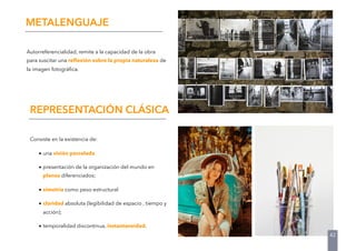 42
Autorreferencialidad, remite a la capacidad de la obra
para suscitar una reﬂexión sobre la propia naturaleza de
la imagen fotográﬁca.
METALENGUAJE
Consiste en la existencia de:
• una visión parcelada
• presentación de la organización del mundo en
planos diferenciados;
• simetría como peso estructural
• claridad absoluta (legibilidad de espacio , tiempo y
acción);
• temporalidad discontinua, instantaneidad.
REPRESENTACIÓN CLÁSICA
 