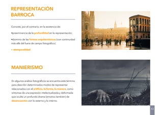 Consiste, por el contrario, en la existencia de:
•preeminencia de la profundidad en la representación;
•dominio de las formas arquitectónicas (con continuidad
más allá del fuera de campo fotográﬁco)
• atemporalidad
43
REPRESENTACIÓN
BARROCA
En algunos análisis fotográﬁcos se encuentra este término
para describir determinados modos de representar
relacionados con el artiﬁcio, la forma, la manera, como
síntomas de una expresión intelectualizada y deformada
que oculta un profundo drama (emotivo también) de
desencuentro con lo externo y lo interno.
MANIERISMO
 