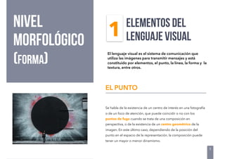 NIVEL
morfológico
(FORMA)
Se habla de la existencia de un centro de interés en una fotografía
o de un foco de atención, que puede coincidir o no con los
puntos de fuga cuando se trata de una composición en
perspectiva, o de la existencia de un centro geométrico de la
imagen. En este último caso, dependiendo de la posición del
punto en el espacio de la representación, la composición puede
tener un mayor o menor dinamismo.
EL PUNTO
ELEMENTOS DEL
LENGUAJE VISUAL
El lenguaje visual es el sistema de comunicación que
utiliza las imágenes para transmitir mensajes y está
constituido por elementos, el punto, la línea, la forma y la
textura, entre otros.
5
1
 