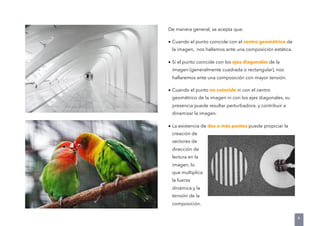 De manera general, se acepta que:
• Cuando el punto coincide con el centro geométrico de
la imagen, nos hallamos ante una composición estática.
• Si el punto coincide con los ejes diagonales de la
imagen (generalmente cuadrada o rectangular), nos
hallaremos ante una composición con mayor tensión.
• Cuando el punto no coincide ni con el centro
geométrico de la imagen ni con los ejes diagonales, su
presencia puede resultar perturbadora, y contribuir a
dinamizar la imagen.
• La existencia de dos o más puntos puede propiciar la
creación de
vectores de
dirección de
lectura en la
imagen, lo
que multiplica
la fuerza
dinámica y la
tensión de la
composición.
6
 