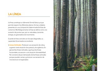 La línea constituye un elemento formal básico ya que
permite separar los diferentes planos, formas y objetos
presentes en una composición determinada (la línea de
contorno). Morfológicamente, la línea se deﬁne como una
sucesión de puntos que, por su naturaleza, transmite
energía, es generadora de movimiento.
Cuando la línea coincide con los ejes diagonales, su
capacidad dinamizadora es evidente.
• Líneas Verticales: Producen una sensación de vida y
sugieren cierta situación de quietud y de vigilancia. En
general las líneas verticales, igual que las líneas
horizontales, se asocian a una situación de estabilidad.
No conviene abusar demasiado de las líneas verticales
porque pueden cansar y provocar una sensación de
monotonía en el espectador.
LA LÍNEA
7
 