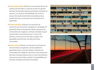 • Líneas Horizontales: Producen una sensación de paz, de
quietud, de serenidad y a veces de muerte. En general
las líneas horizontales, al igual que las líneas verticales, se
asocian a una situación de estabilidad. No conviene
abusar demasiado de las líneas horizontales porque
pueden provocar una sensación de monotonía en el
espectador.
• Líneas Inclinadas: Producen una sensación de
dinamismo, de movimiento, de agitación y de peligro. En
general las líneas inclinadas dan relieve y sensación de
continuidad a las imágenes. Las líneas inclinadas al igual
que las líneas curvas proporcionan un ritmo más
dinámico a las secuencias de vídeo y resultan más
agradables que las líneas verticales y las líneas
horizontales.
• Líneas curvas: Producen una sensación de dinamismo,
de movimiento, de agitación y de sensualidad. En
general las líneas curvas dan relieve y sensación de
continuidad a las imágenes. Las líneas curvas al igual que
las líneas inclinadas proporcionan un ritmo más dinámico
a las secuencias de vídeo y resultan más agradables que
las líneas verticales y las líneas horizontales.
8
 