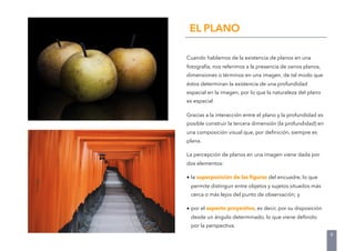 Cuando hablamos de la existencia de planos en una
fotografía, nos referimos a la presencia de varios planos,
dimensiones o términos en una imagen, de tal modo que
éstos determinan la existencia de una profundidad
espacial en la imagen, por lo que la naturaleza del plano
es espacial.
Gracias a la interacción entre el plano y la profundidad es
posible construir la tercera dimensión (la profundidad) en
una composición visual que, por deﬁnición, siempre es
plana.
La percepción de planos en una imagen viene dada por
dos elementos:
• la superposición de las ﬁguras del encuadre, lo que
permite distinguir entre objetos y sujetos situados más
cerca o más lejos del punto de observación; y
• por el aspecto proyectivo, es decir, por su disposición
desde un ángulo determinado, lo que viene deﬁnido
por la perspectiva.
EL PLANO
9
 