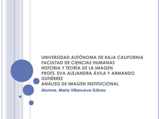 UNIVERSIDAD AUTÓNOMA DE BAJA CALIFORNIA
FACULTAD DE CIENCIAS HUMANAS
HISTORIA Y TEORÍA DE LA IMAGEN
PROFS. EVA ALEJANDRA ÁVILA Y ARMANDO
GUTIÉRREZ
ANÁLISIS DE IMAGEN INSTITUCIONAL
Alumna. María Villanueva Gálvez
 