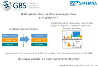 Landscape para una migración:
SAP ERP 6.0 EHPX
AS ABAP 7,xx
Any DB SAP HANA
AS ABAP 7,5
S/4 HANA
Contamos con una herramienta de análisis de impacto en la nube para migraciones a S/4HANA.
¡El primer análisis lo ofrecemos totalmente gratis!
¿Estás pensando en realizar una migración a
SAP S/4HANA?
contacto: s4hana@globalb-solutions.com
Realizamos análisis y pruebas de impacto para
mitigar el riesgo en la migración a S/4HANA:
Version
Custom
Code
Coverage
Change
History
Evaluación del Sistema
 