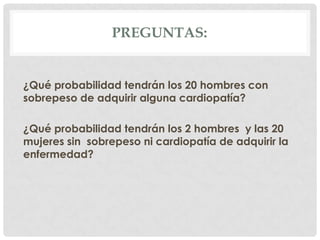 PREGUNTAS:


¿Qué probabilidad tendrán los 20 hombres con
sobrepeso de adquirir alguna cardiopatía?

¿Qué probabilidad tendrán los 2 hombres y las 20
mujeres sin sobrepeso ni cardiopatía de adquirir la
enfermedad?
 