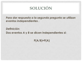 SOLUCIÓN

Para dar respuesta a la segunda pregunta se utilizan
eventos independientes .

Definición:
Dos eventos A y B se dicen independientes si:

                    P(A/B)=P(A)
 