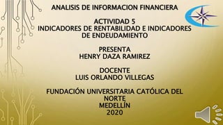 ANALISIS DE INFORMACION FINANCIERA
ACTIVIDAD 5
INDICADORES DE RENTABILIDAD E INDICADORES
DE ENDEUDAMIENTO
PRESENTA
HENRY DAZA RAMIREZ
DOCENTE
LUIS ORLANDO VILLEGAS
FUNDACIÓN UNIVERSITARIA CATÓLICA DEL
NORTE
MEDELLÍN
2020
 