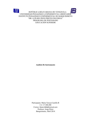 REPÚBLICA BOLIVARIANA DE VENEZUELA
UNIVERSIDAD PEDAGÓGICA EXPERIMENTAL LIBERTADOR
INSTITUTO PEDAGÓGICO EXPERIMENTAL DE BARQUISIMETO
“DR. LUÍS BELTRÁN PRIETO FIGUEROA”
PROGRAMA DE POSTGRADO
EDUCACION SUPERIOR
Análisis De Instrumento
Participante: María Tereza Castillo R
C.I: 17.308.490
Correo: Mater2484@hotmail.com
Profesor: Jorge Pérez
Barquisimeto, Abril 2014
 