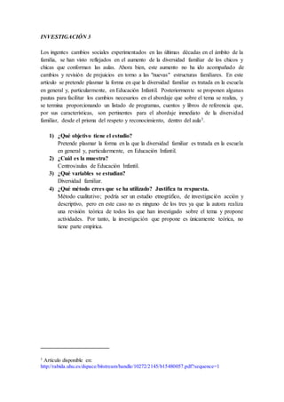 INVESTIGACIÓN 3
Los ingentes cambios sociales experimentados en las últimas décadas en el ámbito de la
familia, se han visto reflejados en el aumento de la diversidad familiar de los chicos y
chicas que conforman las aulas. Ahora bien, este aumento no ha ido acompañado de
cambios y revisión de prejuicios en torno a las "nuevas" estructuras familiares. En este
artículo se pretende plasmar la forma en que la diversidad familiar es tratada en la escuela
en general y, particularmente, en Educación Infantil. Posteriormente se proponen algunas
pautas para facilitar los cambios necesarios en el abordaje que sobre el tema se realiza, y
se termina proporcionando un listado de programas, cuentos y libros de referencia que,
por sus características, son pertinentes para el abordaje inmediato de la diversidad
familiar, desde el prisma del respeto y reconocimiento, dentro del aula3.
1) ¿Qué objetivo tiene el estudio?
Pretende plasmar la forma en la que la diversidad familiar es tratada en la escuela
en general y, particularmente, en Educación Infantil.
2) ¿Cuál es la muestra?
Centros/aulas de Educación Infantil.
3) ¿Qué variables se estudian?
Diversidad familiar.
4) ¿Qué método crees que se ha utilizado? Justifica tu respuesta.
Método cualitativo; podría ser un estudio etnográfico, de investigación acción y
descriptivo, pero en este caso no es ninguno de los tres ya que la autora realiza
una revisión teórica de todos los que han investigado sobre el tema y propone
actividades. Por tanto, la investigación que propone es únicamente teórica, no
tiene parte empírica.
3
Artículo disponible en:
http://rabida.uhu.es/dspace/bitstream/handle/10272/2145/b15480057.pdf?sequence=1
 