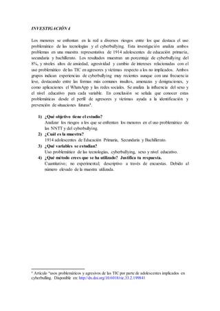INVESTIGACIÓN 4
Los menores se enfrentan en la red a diversos riesgos entre los que destaca el uso
problemático de las tecnologías y el cyberbullying. Esta investigación analiza ambos
problemas en una muestra representativa de 1914 adolescentes de educación primaria,
secundaria y bachillerato. Los resultados muestran un porcentaje de cyberbullying del
8%, y niveles altos de ansiedad, agresividad y cambio de intereses relacionadas con el
uso problemático de las TIC en agresores y víctimas respecto a los no implicados. Ambos
grupos indican experiencias de cyberbullying muy recientes aunque con una frecuencia
leve, destacando entre las formas más comunes insultos, amenazas y denigraciones, y
como aplicaciones el WhatsApp y las redes sociales. Se analiza la influencia del sexo y
el nivel educativo para cada variable. En conclusión se señala que conocer estas
problemáticas desde el perfil de agresores y víctimas ayuda a la identificación y
prevención de situaciones futuras4.
1) ¿Qué objetivo tiene el estudio?
Analizar los riesgos a los que se enfrentan los menores en el uso problemático de
las NNTT y del cyberbullying.
2) ¿Cuál es la muestra?
1914 adolescentes de Educación Primaria, Secundaria y Bachillerato.
3) ¿Qué variables se estudian?
Uso problemático de las tecnologías, cyberbullying, sexo y nivel educativo.
4) ¿Qué método crees que se ha utilizado? Justifica tu respuesta.
Cuantitativo; no experimental; descriptivo a través de encuestas. Debido al
número elevado de la muestra utilizada.
4
Artículo “usos problemáticos y agresivos de las TIC por parte de adolescentes implicados en
cyberbulling. Disponible en: http://dx.doi.org/10.6018/rie.33.2.199841
 