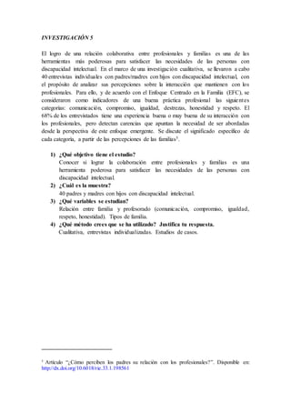 INVESTIGACIÓN 5
El logro de una relación colaborativa entre profesionales y familias es una de las
herramientas más poderosas para satisfacer las necesidades de las personas con
discapacidad intelectual. En el marco de una investigación cualitativa, se llevaron a cabo
40 entrevistas individuales con padres/madres con hijos con discapacidad intelectual, con
el propósito de analizar sus percepciones sobre la interacción que mantienen con los
profesionales. Para ello, y de acuerdo con el Enfoque Centrado en la Familia (EFC), se
consideraron como indicadores de una buena práctica profesional las siguientes
categorías: comunicación, compromiso, igualdad, destrezas, honestidad y respeto. El
68% de los entrevistados tiene una experiencia buena o muy buena de su interacción con
los profesionales, pero detectan carencias que apuntan la necesidad de ser abordadas
desde la perspectiva de este enfoque emergente. Se discute el significado específico de
cada categoría, a partir de las percepciones de las familias5.
1) ¿Qué objetivo tiene el estudio?
Conocer si lograr la colaboración entre profesionales y familias es una
herramienta poderosa para satisfacer las necesidades de las personas con
discapacidad intelectual.
2) ¿Cuál es la muestra?
40 padres y madres con hijos con discapacidad intelectual.
3) ¿Qué variables se estudian?
Relación entre familia y profesorado (comunicación, compromiso, igualdad,
respeto, honestidad). Tipos de familia.
4) ¿Qué método crees que se ha utilizado? Justifica tu respuesta.
Cualitativa, entrevistas individualizadas. Estudios de casos.
5
Artículo “¿Cómo perciben los padres su relación con los profesionales?”. Disponible en:
http://dx.doi.org/10.6018/rie.33.1.198561
 