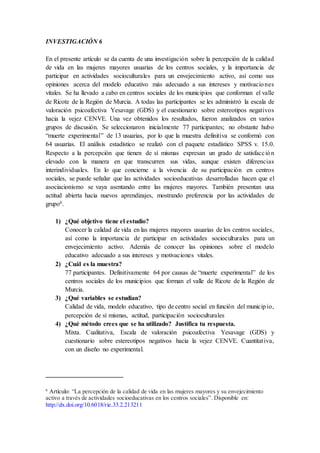 INVESTIGACIÓN 6
En el presente artículo se da cuenta de una investigación sobre la percepción de la calidad
de vida en las mujeres mayores usuarias de los centros sociales, y la importancia de
participar en actividades socioculturales para un envejecimiento activo, así como sus
opiniones acerca del modelo educativo más adecuado a sus intereses y motivaciones
vitales. Se ha llevado a cabo en centros sociales de los municipios que conforman el valle
de Ricote de la Región de Murcia. A todas las participantes se les administró la escala de
valoración psicoafectiva Yesavage (GDS) y el cuestionario sobre estereotipos negativos
hacia la vejez CENVE. Una vez obtenidos los resultados, fueron analizados en varios
grupos de discusión. Se seleccionaron inicialmente 77 participantes; no obstante hubo
“muerte experimental” de 13 usuarias, por lo que la muestra definitiva se conformó con
64 usuarias. El análisis estadístico se realizó con el paquete estadístico SPSS v. 15.0.
Respecto a la percepción que tienen de sí mismas expresan un grado de satisfacción
elevado con la manera en que transcurren sus vidas, aunque existen diferencias
interindividuales. En lo que concierne a la vivencia de su participación en centros
sociales, se puede señalar que las actividades socioeducativas desarrolladas hacen que el
asociacionismo se vaya asentando entre las mujeres mayores. También presentan una
actitud abierta hacia nuevos aprendizajes, mostrando preferencia por las actividades de
grupo6.
1) ¿Qué objetivo tiene el estudio?
Conocer la calidad de vida en las mujeres mayores usuarias de los centros sociales,
así como la importancia de participar en actividades socioculturales para un
envejecimiento activo. Además de conocer las opiniones sobre el modelo
educativo adecuado a sus intereses y motivaciones vitales.
2) ¿Cuál es la muestra?
77 participantes. Definitivamente 64 por causas de “muerte experimental” de los
centros sociales de los municipios que forman el valle de Ricote de la Región de
Murcia.
3) ¿Qué variables se estudian?
Calidad de vida, modelo educativo, tipo de centro social en función del municipio,
percepción de sí mismas, actitud, participación socioculturales
4) ¿Qué método crees que se ha utilizado? Justifica tu respuesta.
Mixta. Cualitativa, Escala de valoración psicoafectiva Yesavage (GDS) y
cuestionario sobre estereotipos negativos hacia la vejez CENVE. Cuantitativa,
con un diseño no experimental.
6
Artículo: “La percepción de la calidad de vida en las mujeres mayores y su envejecimiento
activo a través de actividades socioeducativas en los centros sociales”. Disponible en:
http://dx.doi.org/10.6018/rie.33.2.213211
 