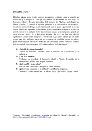 INVESTIGACIÓN 7
El trabajo plantea como objetivo conocer las relaciones existentes entre la variación en
creatividad y la inteligencia. Participa una muestra de 90 alumnos de un Colegio de
Educación Infantil y Primaria de Jumilla, de la comarca del Altiplano, en la Región de
Murcia (España). El objetivo, la hipótesis planteada y las características de la muestra,
nos abocan a una metodología cuasi-experimental, con un grupo experimental, y otro de
control equivalente al primero. Los resultados ponen de manifiesto la ausencia de relación
entre la variación en cualquier factor de creatividad medido y la inteligencia general, en
estos primeros niveles de la Educación Primaria. Es decir, no hay una relación
significativa y fuerte entre inteligencia y creatividad ni, podemos afirmar que un sujeto
con un buen nivel intelectual aseguraría un incremento de creatividad mayor, que el que
pueda tener cualquier otro sujeto. Todo ello, en consonancia con los supuestos teóricos
de la creatividad como constructo teórico independiente de la inteligencia7.
1) ¿Qué objetivo tiene el estudio?
Conocer las relaciones existentes entre la variación en la creatividad y la
inteligencia.
2) ¿Cuál es la muestra?
90 alumnos de un colegio de Educación Infantil y Primaria de Jumilla, de la
comarca del Altiplano, en la Región de Murcia.
3) ¿Qué variables se estudian?
Relación entre creatividad e inteligencia, nivel educativo.
4) ¿Qué método crees que se ha utilizado? Justifica tu respuesta.
Cuantitativo, cuasi-experimental, se utilizan grupo experimental y grupo control.
7
Artículo: “Creatividad e inteligencia: un estudio en Educación Primaria”. Disponible en:
http://revistas.um.es/rie/article/view/106061/121591.pdf
 
