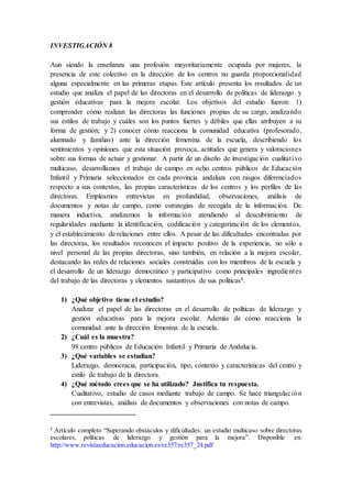 INVESTIGACIÓN 8
Aun siendo la enseñanza una profesión mayoritariamente ocupada por mujeres, la
presencia de este colectivo en la dirección de los centros no guarda proporcionalidad
alguna especialmente en las primeras etapas. Este artículo presenta los resultados de un
estudio que analiza el papel de las directoras en el desarrollo de políticas de liderazgo y
gestión educativas para la mejora escolar. Los objetivos del estudio fueron: 1)
comprender cómo realizan las directoras las funciones propias de su cargo, analizando
sus estilos de trabajo y cuáles son los puntos fuertes y débiles que ellas atribuyen a su
forma de gestión; y 2) conocer cómo reacciona la comunidad educativa (profesorado,
alumnado y familias) ante la dirección femenina de la escuela, describiendo los
sentimientos y opiniones que esta situación provoca, actitudes que genera y valoraciones
sobre sus formas de actuar y gestionar. A partir de un diseño de investigación cualitativo
multicaso, desarrollamos el trabajo de campo en ocho centros públicos de Educación
Infantil y Primaria seleccionados en cada provincia andaluza con rasgos diferenciados
respecto a sus contextos, las propias características de los centros y los perfiles de las
directoras. Empleamos entrevistas en profundidad, observaciones, análisis de
documentos y notas de campo, como estrategias de recogida de la información. De
manera inductiva, analizamos la información atendiendo al descubrimiento de
regularidades mediante la identificación, codificación y categorización de los elementos,
y el establecimiento de relaciones entre ellos. A pesar de las dificultades encontradas por
las directoras, los resultados reconocen el impacto positivo de la experiencia, no sólo a
nivel personal de las propias directoras, sino también, en relación a la mejora escolar,
destacando las redes de relaciones sociales construidas con los miembros de la escuela y
el desarrollo de un liderazgo democrático y participativo como principales ingredientes
del trabajo de las directoras y elementos sustantivos de sus políticas8.
1) ¿Qué objetivo tiene el estudio?
Analizar el papel de las directoras en el desarrollo de políticas de liderazgo y
gestión educativas para la mejora escolar. Además de cómo reacciona la
comunidad ante la dirección femenina de la escuela.
2) ¿Cuál es la muestra?
98 centro públicos de Educación Infantil y Primaria de Andalucía.
3) ¿Qué variables se estudian?
Liderazgo, democracia, participación, tipo, contexto y características del centro y
estilo de trabajo de la directora.
4) ¿Qué método crees que se ha utilizado? Justifica tu respuesta.
Cualitativo, estudio de casos mediante trabajo de campo. Se hace triangulación
con entrevistas, análisis de documentos y observaciones con notas de campo.
8
Artículo completo “Superando obstáculos y dificultades: un estudio multicaso sobre directoras
escolares, políticas de liderazgo y gestión para la mejora”. Disponible en:
http://www.revistaeducacion.educacion.es/re357/re357_24.pdf
 