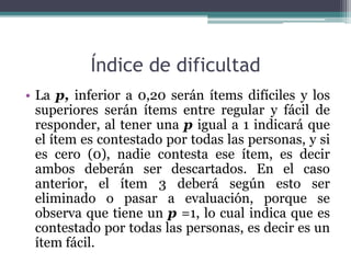 Índice de dificultad
• La p, inferior a 0,20 serán ítems difíciles y los
superiores serán ítems entre regular y fácil de
responder, al tener una p igual a 1 indicará que
el ítem es contestado por todas las personas, y si
es cero (0), nadie contesta ese ítem, es decir
ambos deberán ser descartados. En el caso
anterior, el ítem 3 deberá según esto ser
eliminado o pasar a evaluación, porque se
observa que tiene un p =1, lo cual indica que es
contestado por todas las personas, es decir es un
ítem fácil.
 