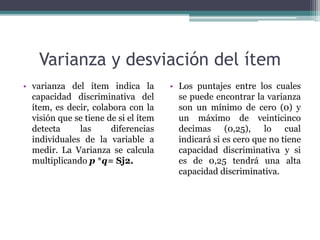 Varianza y desviación del ítem
• varianza del ítem indica la
capacidad discriminativa del
ítem, es decir, colabora con la
visión que se tiene de si el ítem
detecta las diferencias
individuales de la variable a
medir. La Varianza se calcula
multiplicando p *q= Sj2.
• Los puntajes entre los cuales
se puede encontrar la varianza
son un mínimo de cero (0) y
un máximo de veinticinco
decimas (0,25), lo cual
indicará si es cero que no tiene
capacidad discriminativa y si
es de 0,25 tendrá una alta
capacidad discriminativa.
 
