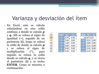 Varianza y desviación del ítem
• En Excel, esto se calcula
colocándose en otra celda
continua a donde se calculo p
y q. Allí se coloca el signo de
igualdad (=), seguido de un
paréntesis ((), luego se coloca
la celda de donde se calculo p
y se coloca el signo de
multiplicación (*), paso
seguido se coloca la celda
donde se calculo q, y se cierra
el paréntesis ()) y se teclea
ENTER. Como se muestra a
continuación :
 