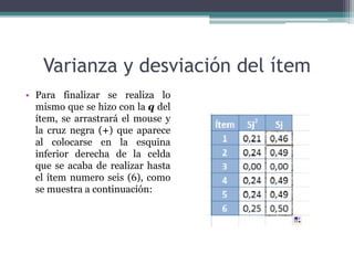 Varianza y desviación del ítem
• Para finalizar se realiza lo
mismo que se hizo con la q del
ítem, se arrastrará el mouse y
la cruz negra (+) que aparece
al colocarse en la esquina
inferior derecha de la celda
que se acaba de realizar hasta
el ítem numero seis (6), como
se muestra a continuación:
 