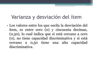 Varianza y desviación del ítem
• Los valores entre los que oscila la desviación del
ítem, es entre cero (0) y cincuenta decimas,
(0,50), lo cual indica que si está cercano a cero
(0), no tiene capacidad discriminativa y si está
cercano a 0,50 tiene una alta capacidad
discriminativa.
 