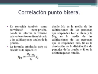 Correlación punto biseral
• Es conocida también como
correlación ítem-prueba,
donde se informa la relación
existente entre un ítem binario
y las calificaciones totales de la
prueba.
• La formula empleada para su
cálculo es la siguiente:
donde Mp es la media de las
calificaciones de las personas
que responden bien el ítem, y la
Mq, es la media de las
calificaciones de las personas
que lo responden mal, St es la
desviación de la distribución de
puntajes de la prueba y Sj es la
del ítem que se estudia.
 