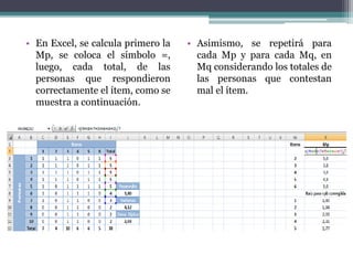 • En Excel, se calcula primero la
Mp, se coloca el símbolo =,
luego, cada total, de las
personas que respondieron
correctamente el ítem, como se
muestra a continuación.
• Asimismo, se repetirá para
cada Mp y para cada Mq, en
Mq considerando los totales de
las personas que contestan
mal el ítem.
 