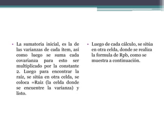 • La sumatoria inicial, es la de
las varianzas de cada ítem, así
como luego se suma cada
covarianza para esto ser
multiplicado por la constante
2. Luego para encontrar la
raíz, se sitúa en otra celda, se
coloca =Raíz (la celda donde
se encuentre la varianza) y
listo.
• Luego de cada cálculo, se sitúa
en otra celda, donde se realiza
la formula de Rpb, como se
muestra a continuación.
 
