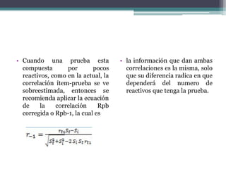 • Cuando una prueba esta
compuesta por pocos
reactivos, como en la actual, la
correlación ítem-prueba se ve
sobreestimada, entonces se
recomienda aplicar la ecuación
de la correlación Rpb
corregida o Rpb-1, la cual es
• la información que dan ambas
correlaciones es la misma, solo
que su diferencia radica en que
dependerá del numero de
reactivos que tenga la prueba.
 