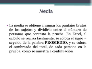 Media
• La media se obtiene al sumar los puntajes brutos
de los sujetos y dividirlo entre el número de
personas que contesto la prueba. En Excel, el
calculo se realiza fácilmente, se coloca el signo =
seguido de la palabra PROMEDIO, y se coloca
el sombreado del total, de cada persona en la
prueba, como se muestra a continuación
 