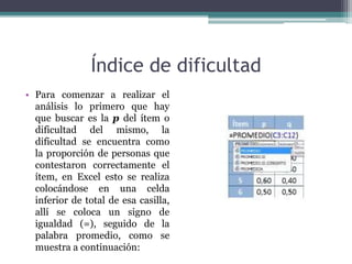 Índice de dificultad
• Para comenzar a realizar el
análisis lo primero que hay
que buscar es la p del ítem o
dificultad del mismo, la
dificultad se encuentra como
la proporción de personas que
contestaron correctamente el
ítem, en Excel esto se realiza
colocándose en una celda
inferior de total de esa casilla,
allí se coloca un signo de
igualdad (=), seguido de la
palabra promedio, como se
muestra a continuación:
 