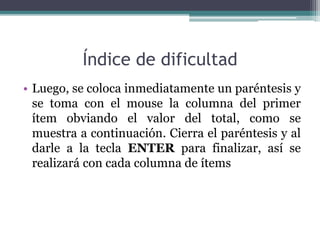 Índice de dificultad
• Luego, se coloca inmediatamente un paréntesis y
se toma con el mouse la columna del primer
ítem obviando el valor del total, como se
muestra a continuación. Cierra el paréntesis y al
darle a la tecla ENTER para finalizar, así se
realizará con cada columna de ítems
 